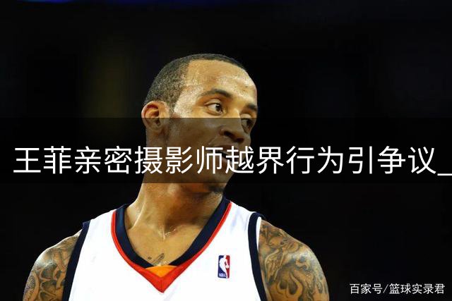 王菲亲密摄影师越界行为引争议 谢霆锋李亚鹏双双卷入风波